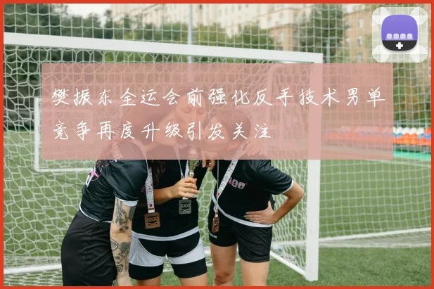 樊振东全运会前强化反手技术男单竞争再度升级引发关注