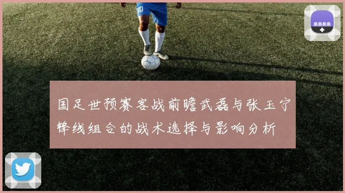 国足世预赛客战前瞻武磊与张玉宁锋线组合的战术选择与影响分析