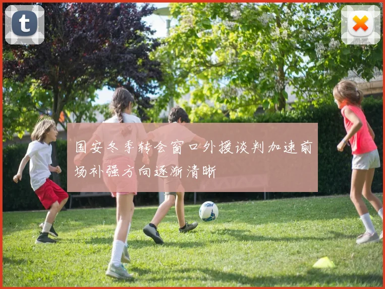 国安冬季转会窗口外援谈判加速前场补强方向逐渐清晰