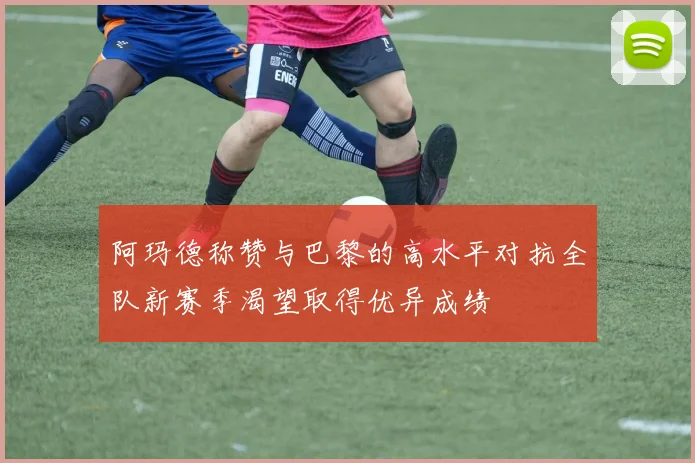 阿玛德称赞与巴黎的高水平对抗全队新赛季渴望取得优异成绩