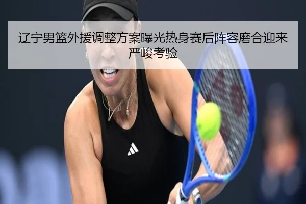 辽宁男篮外援调整方案曝光热身赛后阵容磨合迎来严峻考验