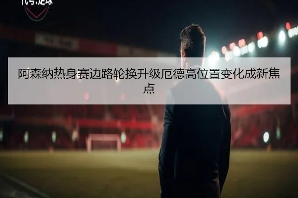 阿森纳热身赛边路轮换升级厄德高位置变化成新焦点