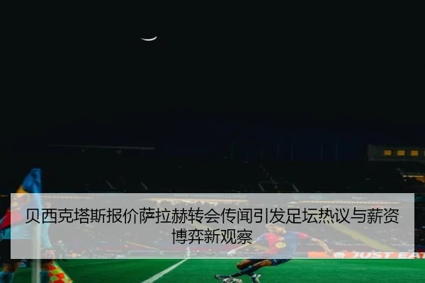 贝西克塔斯报价萨拉赫转会传闻引发足坛热议与薪资博弈新观察