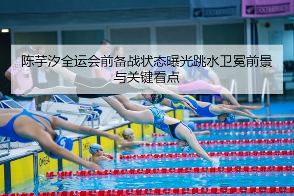 陈芋汐全运会前备战状态曝光跳水卫冕前景与关键看点