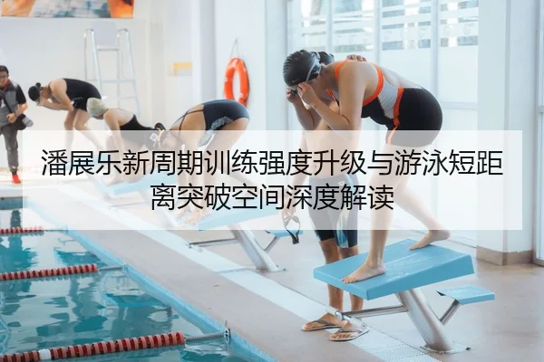 潘展乐新周期训练强度升级与游泳短距离突破空间深度解读