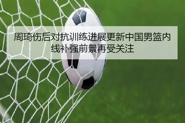 周琦伤后对抗训练进展更新中国男篮内线补强前景再受关注