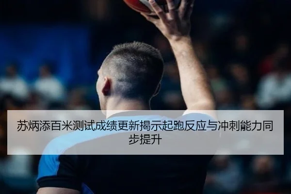苏炳添百米测试成绩更新揭示起跑反应与冲刺能力同步提升